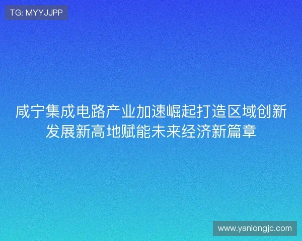 咸宁集成电路产业加速崛起打造区域创新发展新高地赋能未来经济新篇章 咸宁集成电路产业加速崛起打造区域创新发展新高地赋能未来经济新篇章